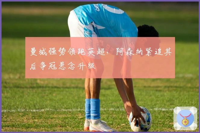 曼城强势领跑英超，阿森纳紧追其后争冠悬念升级