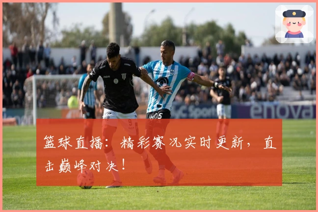 篮球直播：精彩赛况实时更新，直击巅峰对决！